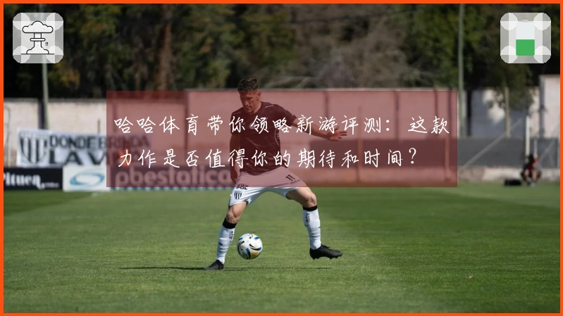 哈哈体育带你领略新游评测：这款力作是否值得你的期待和时间？