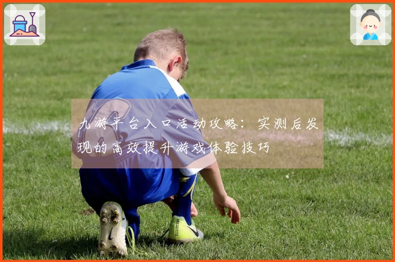 九游平台入口活动攻略：实测后发现的高效提升游戏体验技巧