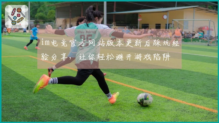 im电竞官方网站版本更新后踩坑经验分享，让你轻松避开游戏陷阱