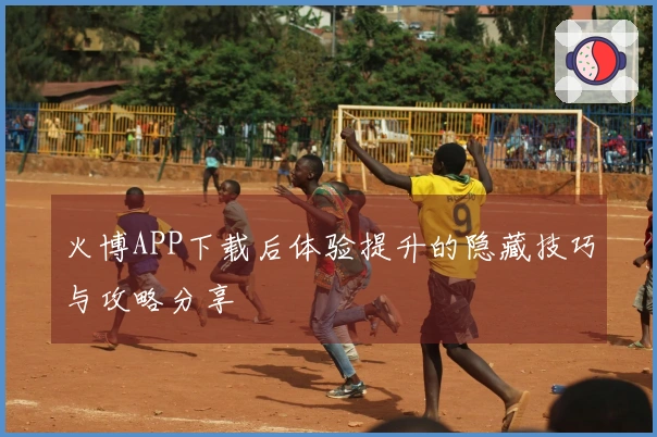火博APP下载后体验提升的隐藏技巧与攻略分享
