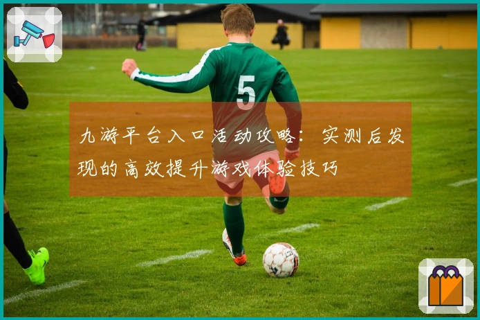 九游平台入口活动攻略：实测后发现的高效提升游戏体验技巧