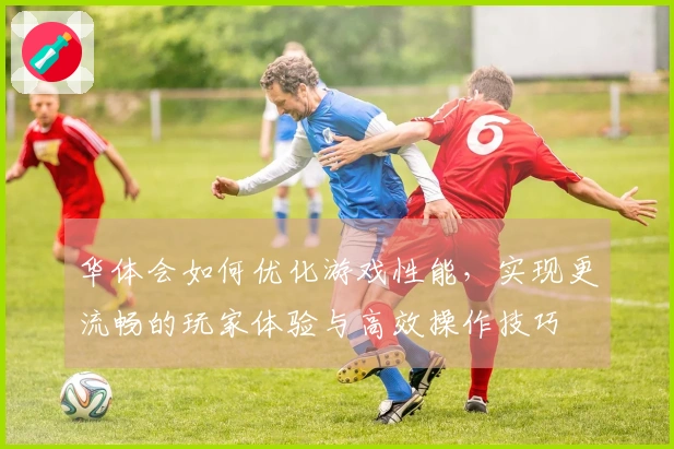 华体会如何优化游戏性能，实现更流畅的玩家体验与高效操作技巧