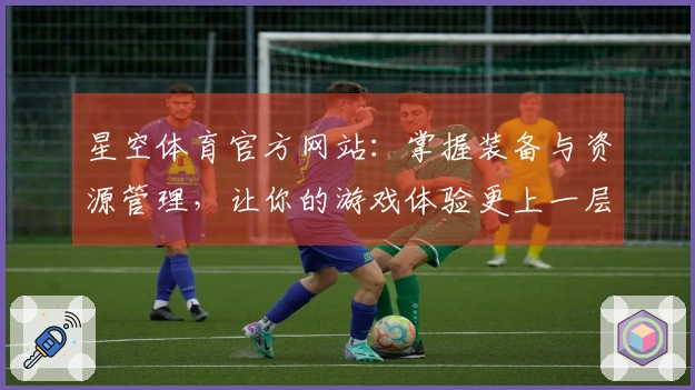星空体育官方网站：掌握装备与资源管理，让你的游戏体验更上一层楼